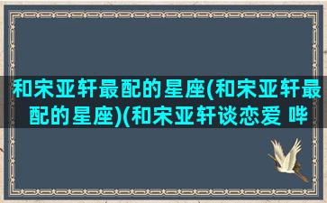 和宋亚轩最配的星座(和宋亚轩最配的星座)(和宋亚轩谈恋爱 哔哩哔哩)